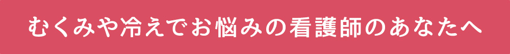 むくみや冷えでお悩みの看護師のあなたへ